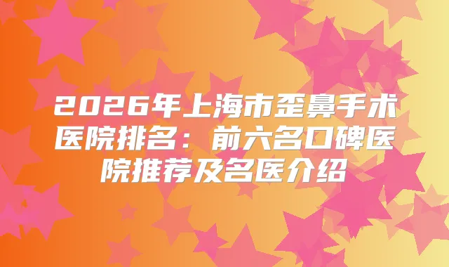 2026年上海市歪鼻手术医院排名:前六名口碑医院推荐及名医介绍