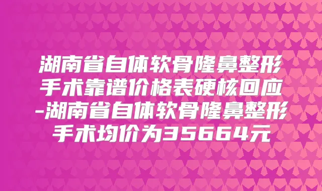 湖南省自体软骨隆鼻整形手术靠谱价格表硬核回应-湖南省自体软骨隆鼻整形手术均价为35664元