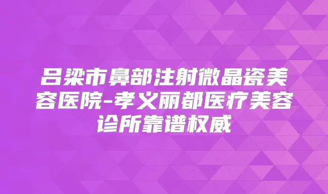 吕梁市鼻部注射微晶瓷美容医院-孝义丽都医疗美容诊所靠谱