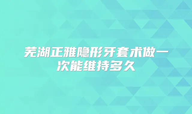 芜湖正雅隐形牙套术做一次能维持多久