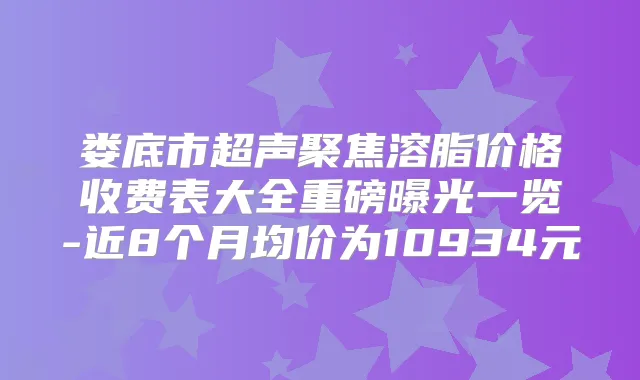 娄底市超声聚焦溶脂价格收费表大全重磅曝光一览-近8个月均价为10934元