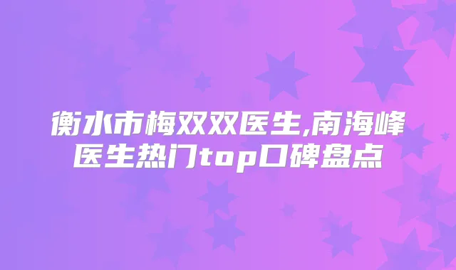 衡水市梅双双医生,南海峰医生热门top口碑盘点