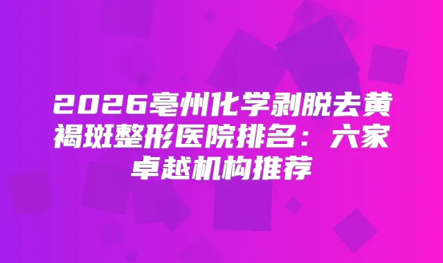 2026亳州化学剥脱去黄褐斑整形医院排名：六家卓越机构推荐