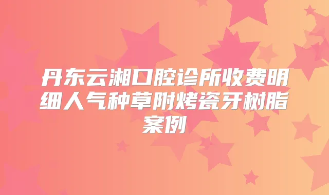 丹东云湘口腔诊所收费明细人气种草附烤瓷牙树脂案例