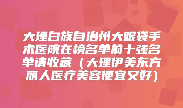 大理白族自治州大眼袋手术医院在榜名单前十强名单请收藏（大理伊美东方丽人医疗美容便宜又好）