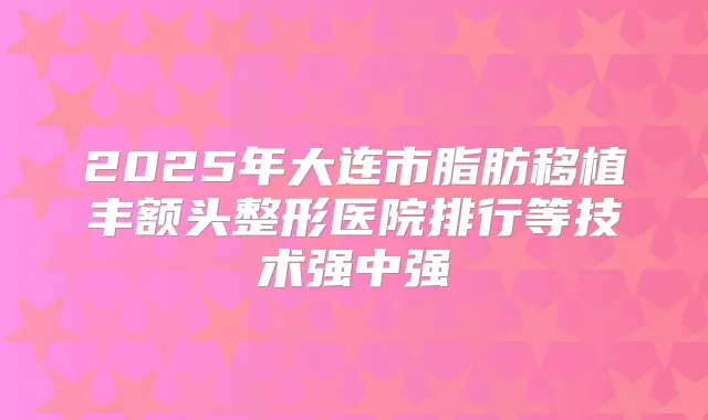 2025年大连市脂肪移植丰额头整形医院排行等技术强中强