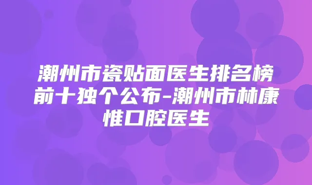 潮州市瓷贴面医生排名榜前十独个公布-潮州市林康惟口腔医生