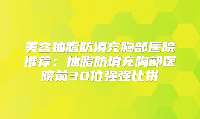 美容抽脂肪填充胸部医院推荐：抽脂肪填充胸部医院前30位强强比拼
