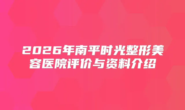 2026年南平时光整形美容医院评价与资料介绍