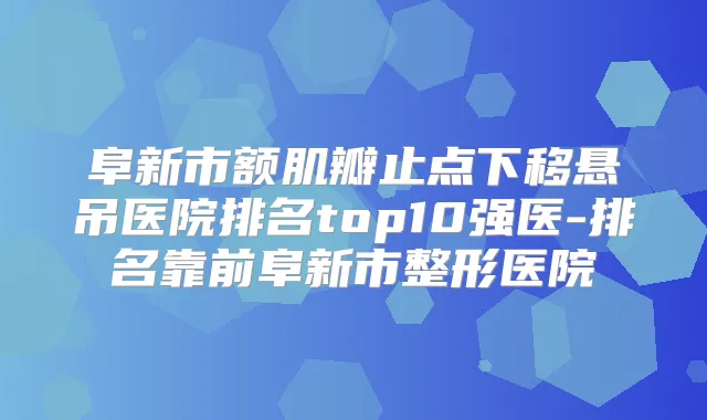 阜新市额肌瓣止点下移悬吊医院排名top10强医-排名靠前阜新市整形医院
