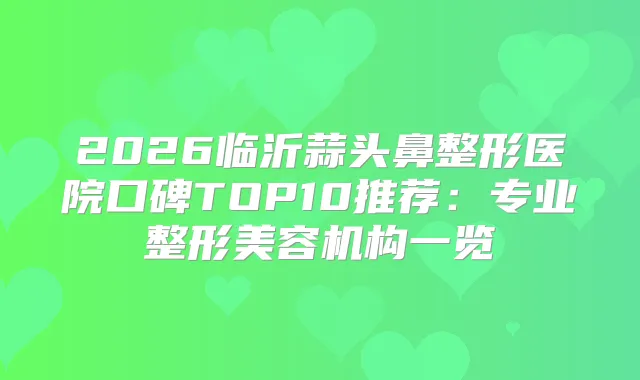 2026临沂蒜头鼻整形医院口碑TOP10推荐:专业整形美容机构一览