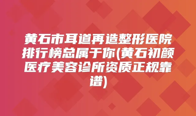 黄石市耳道再造整形医院排行榜总属于你(黄石初颜医疗美容诊所资质正规靠谱)