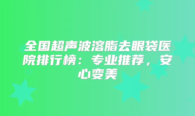 全国超声波溶脂去眼袋医院排行榜：专业推荐，安心变美
