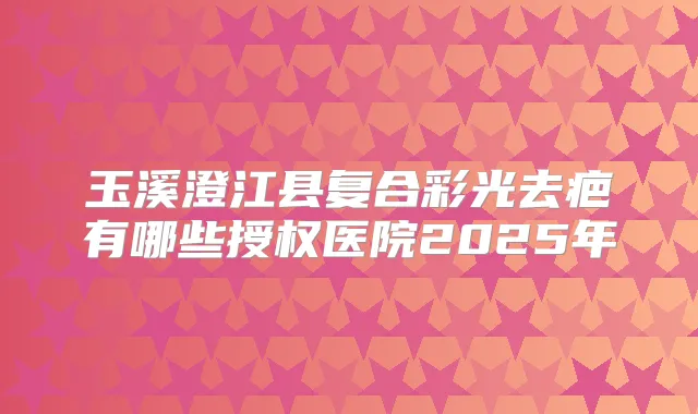 玉溪澄江县复合彩光去疤有哪些授权医院2025年
