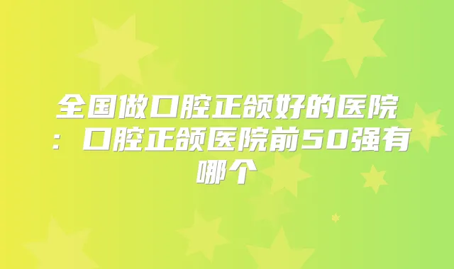 全国做口腔正颌好的医院:口腔正颌医院前50强有哪个