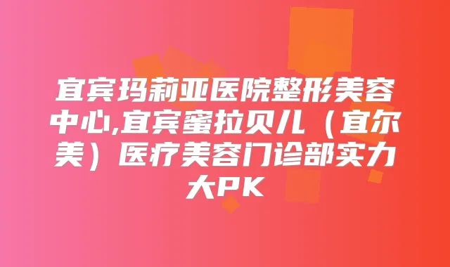 宜宾玛莉亚医院整形美容中心,宜宾蜜拉贝儿（宜尔美）医疗美容门诊部实力大PK