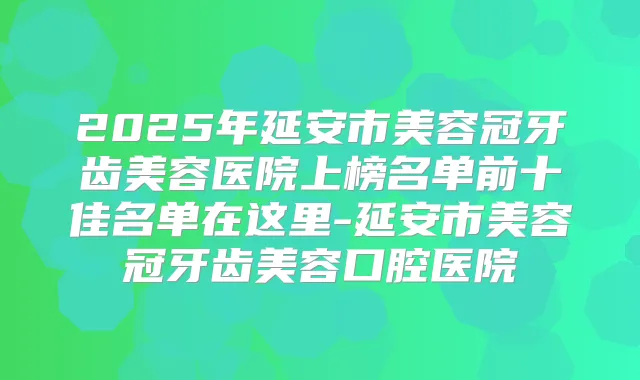 2025年延安市美容冠牙齿美容医院上榜名单前十佳名单在这里-延安市美容冠牙齿美容口腔医院