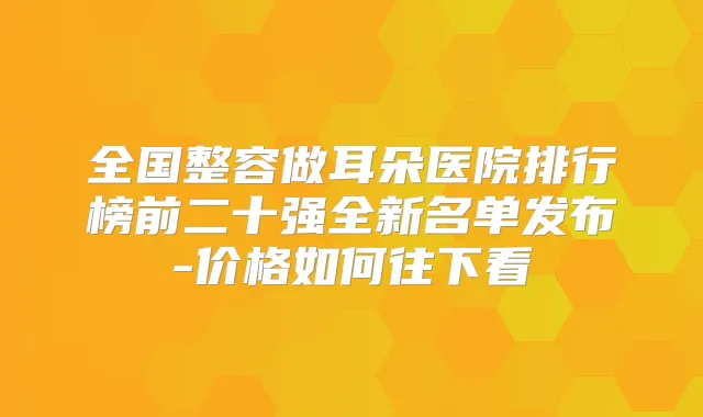 全国整容做耳朵医院排行榜前二十强全新名单发布-价格如何往下看