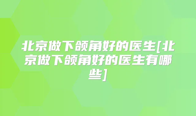 北京做下颌角好的医生[北京做下颌角好的医生有哪些]