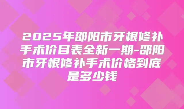 2025年邵阳市牙根修补手术价目表全新一期-邵阳市牙根修补手术价格到底是多少钱