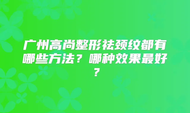 广州高尚整形祛颈纹都有哪些方法？哪种效果好？