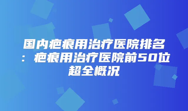国内疤痕用医院排名：疤痕用医院前50位超全概况