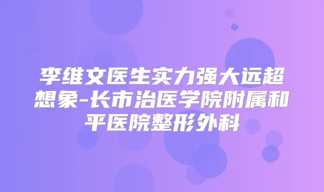 李维文医生实力强大远超想象-长市治医学院附属和平医院整形外科
