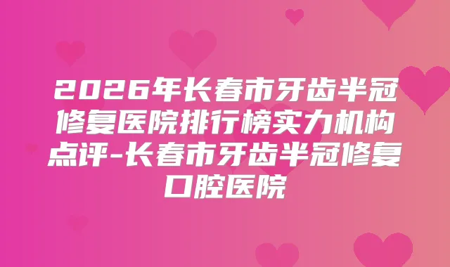 2026年长春市牙齿半冠修复医院排行榜实力机构点评-长春市牙齿半冠修复口腔医院