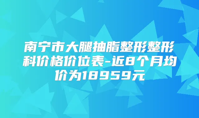 南宁市大腿抽脂整形整形科价格价位表-近8个月均价为18959元