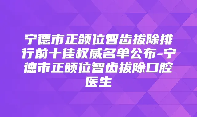 宁德市正颌位智齿拔除排行前十佳名单公布-宁德市正颌位智齿拔除口腔医生