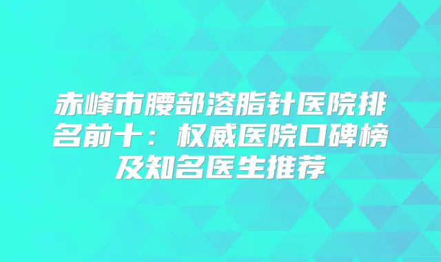赤峰市腰部溶脂针医院排名前十：医院口碑榜及知名医生推荐