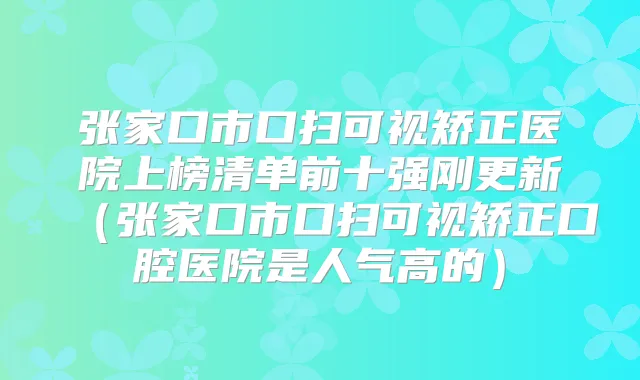 张家口市口扫可视矫正医院上榜清单前十强刚更新(张家口市口扫可视矫正口腔医院是人气高的)