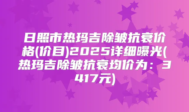 日照市热玛吉除皱抗衰价格(价目)2025详细曝光(热玛吉除皱抗衰均价为：3417元)