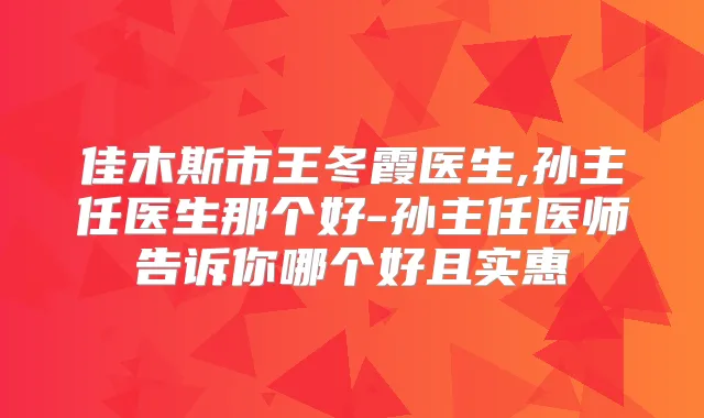 佳木斯市王冬霞医生,孙主任医生那个好-孙主任医师告诉你哪个好且实惠
