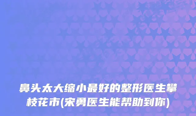 鼻头太大缩小好的整形医生攀枝花市(宋勇医生能帮助到你)