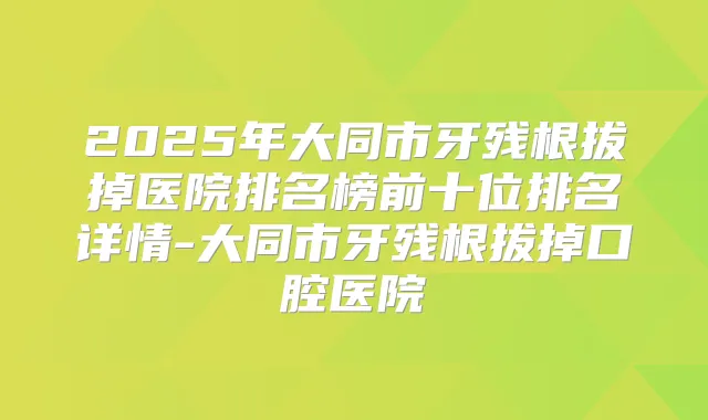 2025年大同市牙残根拔掉医院排名榜前十位排名详情-大同市牙残根拔掉口腔医院