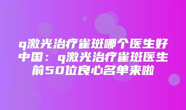 q激光雀斑哪个医生好中国:q激光雀斑医生前50位良心名单来啦