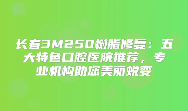 长春3M250树脂修复：五大特色口腔医院推荐，专业机构助您美丽蜕变