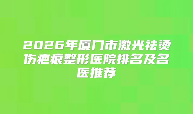 2026年厦门市激光祛烫伤疤痕整形医院排名及名医推荐