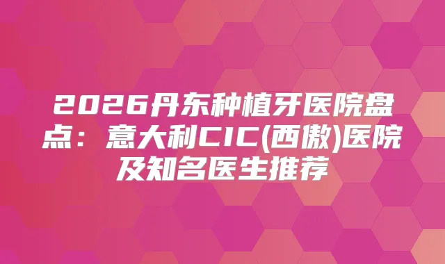 2026丹东种植牙医院盘点：意大利CIC(西傲)医院及知名医生推荐