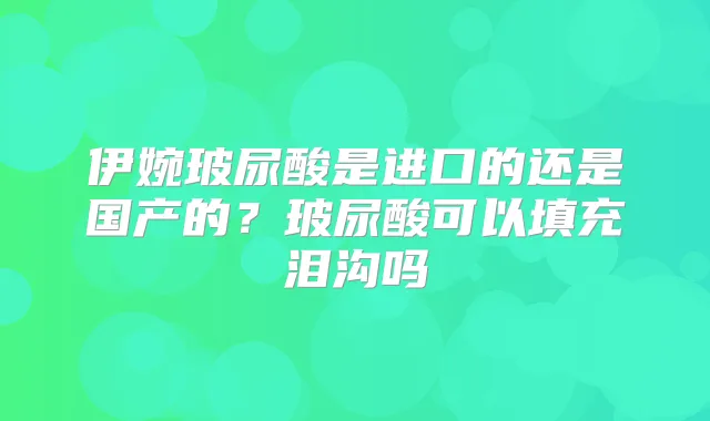 伊婉玻尿酸是进口的还是国产的?玻尿酸可以填充泪沟吗
