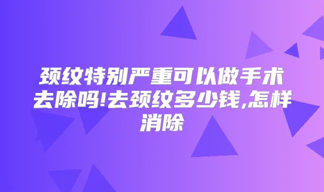 颈纹特别严重可以做手术去除吗!去颈纹多少钱,怎样消除