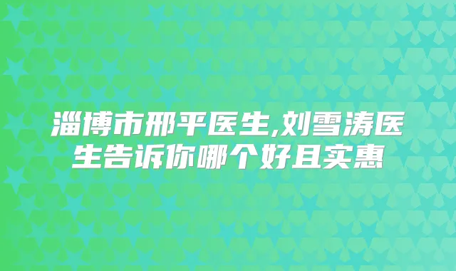 淄博市邢平医生,刘雪涛医生告诉你哪个好且实惠