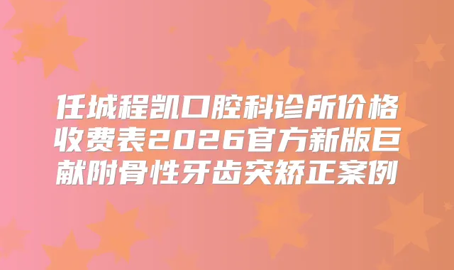 任城程凯口腔科诊所价格收费表2026官方新版巨献附骨性牙齿突矫正案例
