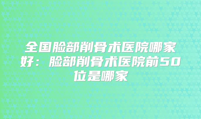全国脸部削骨术医院哪家好：脸部削骨术医院前50位是哪家