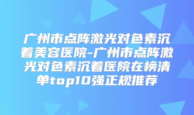 广州市点阵激光对色素沉着美容医院-广州市点阵激光对色素沉着医院在榜清单top10强正规推荐