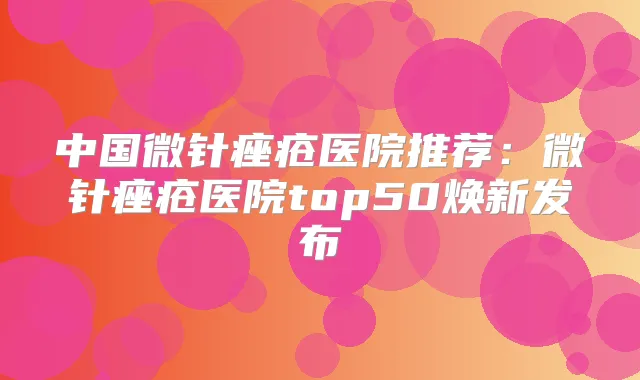 中国微针痤疮医院推荐：微针痤疮医院top50焕新发布