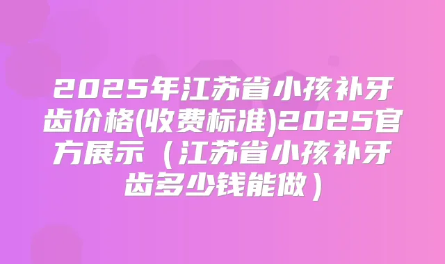 2025年江苏省小孩补牙齿价格(收费标准)2025官方展示（江苏省小孩补牙齿多少钱能做）