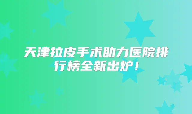 天津拉皮手术助力医院排行榜全新出炉！