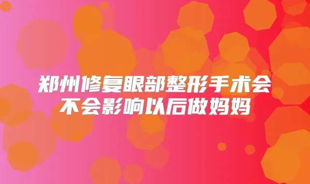 郑州修复眼部整形手术会不会影响以后做妈妈